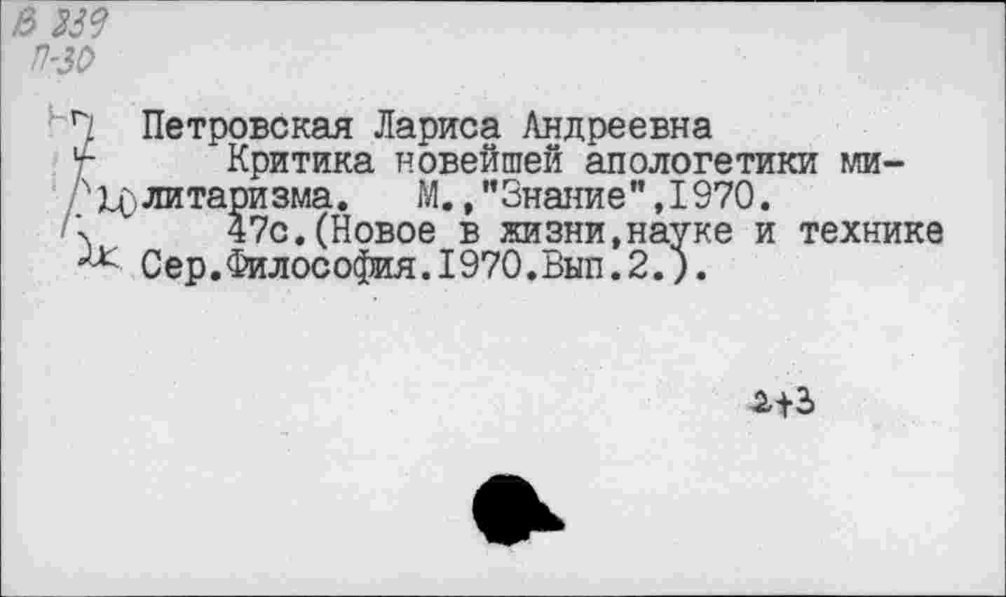 ﻿В 339 П'ЗО
Петровская Лариса Андреевна у- Критика новейшей апологетики ми-г Элитаризма.	М., "Знание” ,1970.
47с.(Новое в жизни,науке и технике Сер.Философия.1970.Вып.2.).
